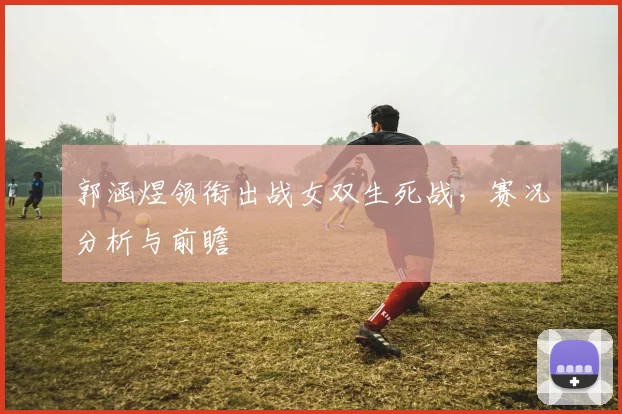 郭涵煜领衔出战女双生死战,赛况分析与前瞻