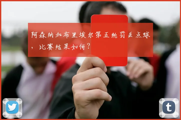 阿森纳加布里埃尔第五轮罚丢点球，比赛结果如何？