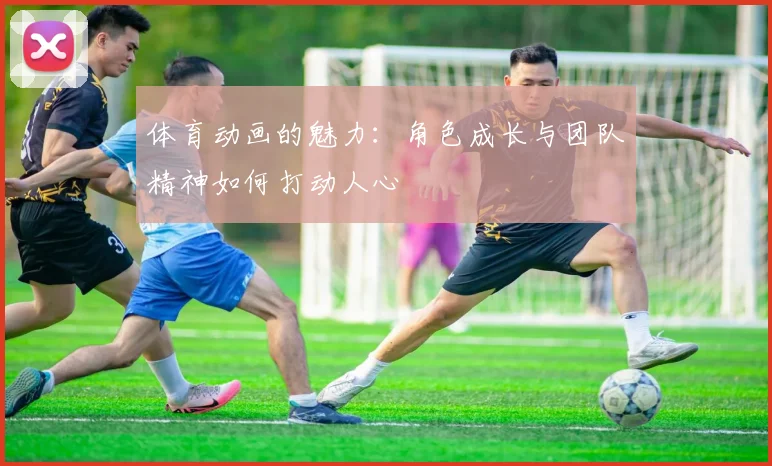 体育动画的魅力：角色成长与团队精神如何打动人心